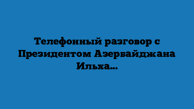 Телефонный разговор с Президентом Азербайджана Ильхамом Алиевым